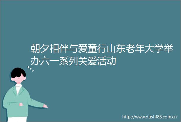 朝夕相伴与爱童行山东老年大学举办六一系列关爱活动