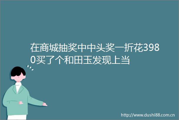 在商城抽奖中中头奖一折花3980买了个和田玉发现上当
