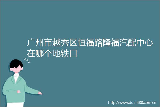 广州市越秀区恒福路隆福汽配中心在哪个地铁口