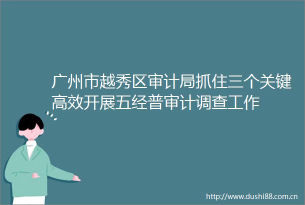 广州市越秀区审计局抓住三个关键高效开展五经普审计调查工作