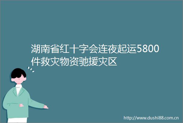 湖南省红十字会连夜起运5800件救灾物资驰援灾区