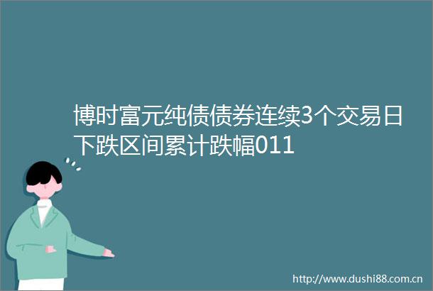 博时富元纯债债券连续3个交易日下跌区间累计跌幅011