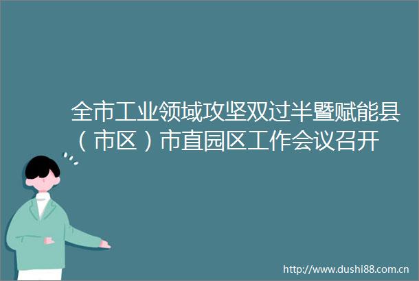 全市工业领域攻坚双过半暨赋能县（市区）市直园区工作会议召开