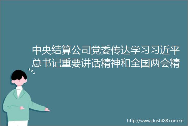 中央结算公司党委传达学习总书记重要讲话精神和全国两会精神
