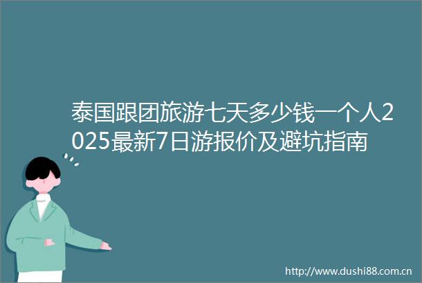 泰国跟团旅游七天多少钱一个人2025最新7日游报价及避坑指南