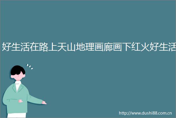 好生活在路上天山地理画廊画下红火好生活