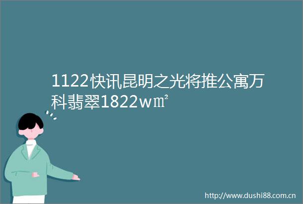 1122快讯昆明之光将推公寓万科翡翠1822w㎡