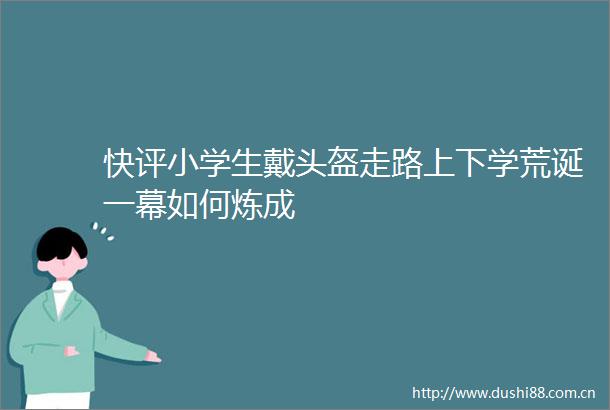 快评小学生戴头盔走路上下学荒诞一幕如何炼成