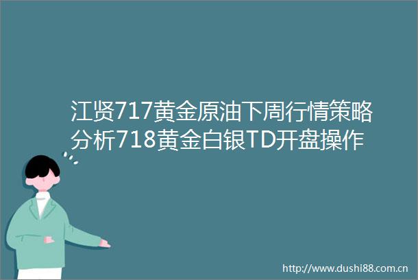 江贤717黄金原油下周行情策略分析718黄金白银TD开盘操作建议附解套