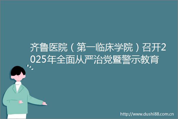 齐鲁医院（第一临床学院）召开2025年全面从严治党暨警示教育大会