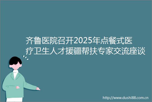 齐鲁医院召开2025年点餐式医疗卫生人才援疆帮扶专家交流座谈会