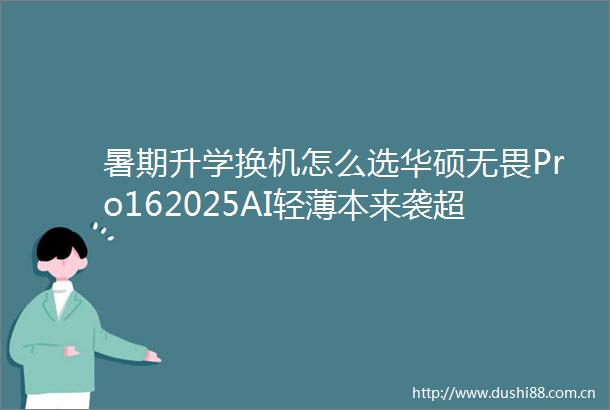 暑期升学换机怎么选华硕无畏Pro162025AI轻薄本来袭超值