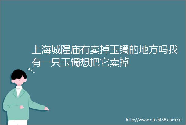 上海城隍庙有卖掉玉镯的地方吗我有一只玉镯想把它卖掉