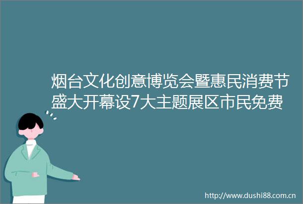 烟台文化创意博览会暨惠民消费节盛大开幕设7大主题展区市民免费逛展