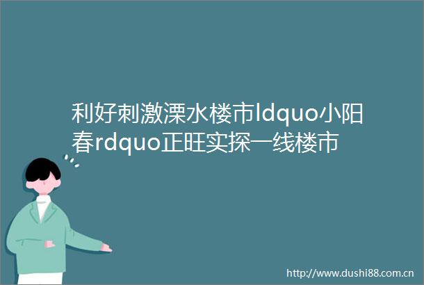 利好刺激溧水楼市ldquo小阳春rdquo正旺实探一线楼市