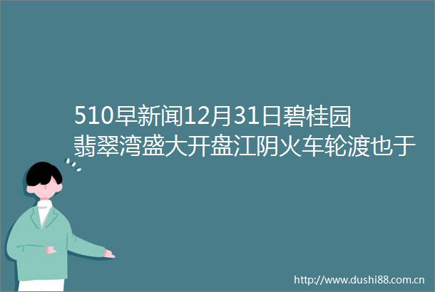 510早新闻12月31日碧桂园翡翠湾盛大开盘江阴火车轮渡也于31日正式停运