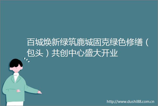百城焕新绿筑鹿城固克绿色修缮（包头）共创中心盛大开业