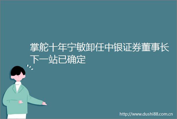 掌舵十年宁敏卸任中银证券董事长下一站已确定