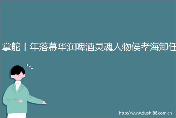 掌舵十年落幕华润啤酒灵魂人物侯孝海卸任