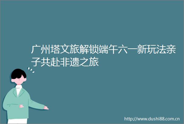 广州塔文旅解锁端午六一新玩法亲子共赴非遗之旅