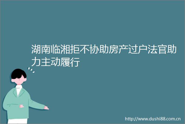 湖南临湘拒不协助房产过户助力主动履行