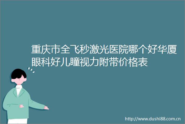 重庆市全飞秒激光医院哪个好华厦眼科好儿瞳视力附带价格表