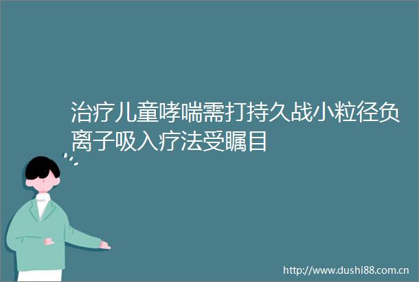 治疗儿童哮喘需打持久战小粒径负离子吸入疗法受瞩目