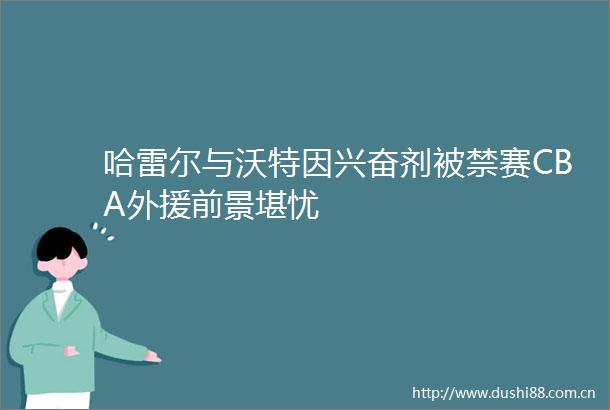 哈雷尔与沃特因兴奋剂被禁赛CBA外援前景堪忧