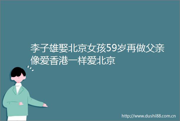 李子雄娶北京女孩59岁再做父亲像爱香港一样爱北京