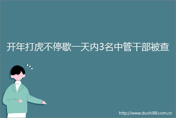 开年打虎不停歇一天内3名中管被查