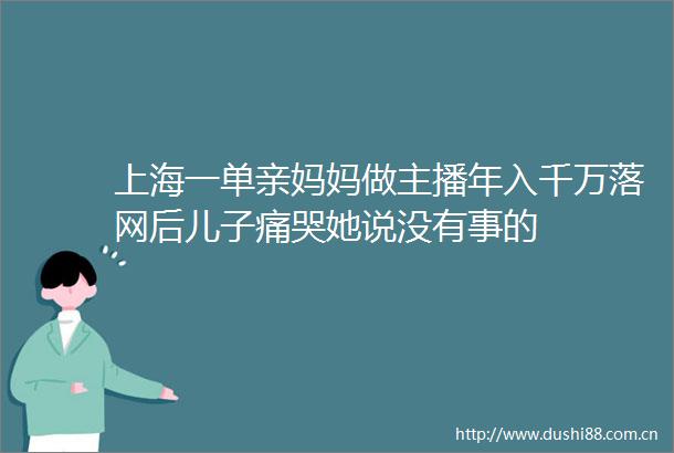 上海一单亲妈妈做主播年入千万落网后儿子痛哭她说没有事的