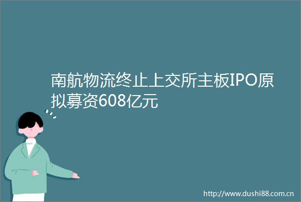 南航物流终止上交所主板IPO原拟募资608亿元