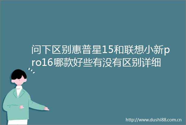 问下区别惠普星15和联想小新pro16哪款好些有没有区别详细测评与推荐