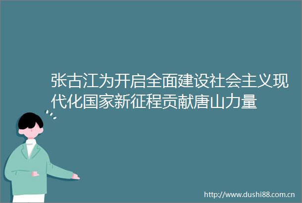 张古江为开启全面建设社会主义现代化新征程贡献唐山力量