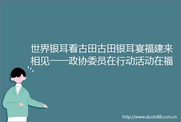 世界银耳看古田古田银耳宴福建来相见一一政协委员在行动活动在福州举行
