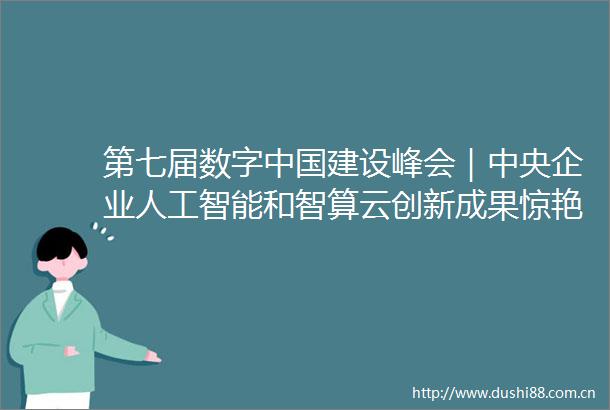 第七届数字建设峰会｜中央企业人工智能和智算云创新成果惊艳亮相
