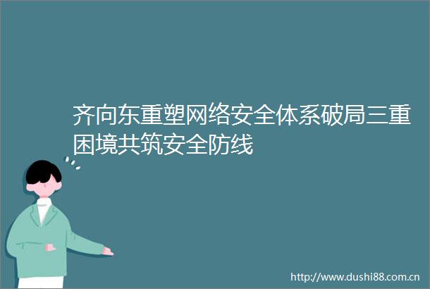 齐向东重塑网络安全体系破局三重困境共筑安全防线
