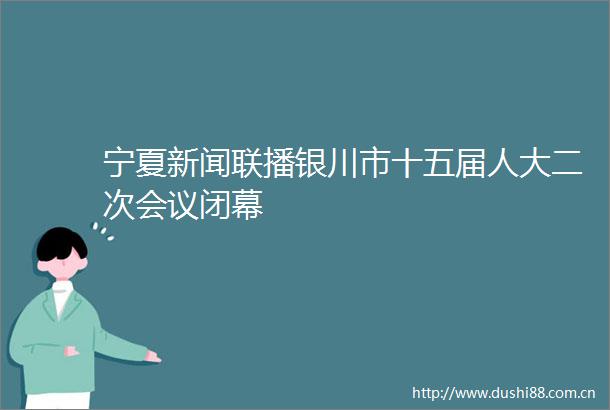 宁夏新闻联播银川市十五届人大二次会议闭幕