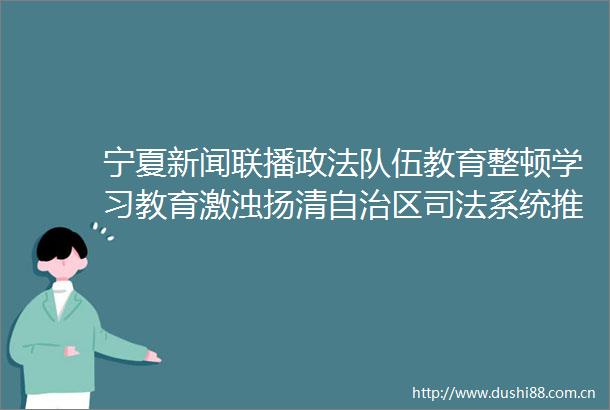 宁夏新闻联播政法队伍教育整顿学习教育激浊扬清自治区司法系统推动队伍教育整顿走深走实