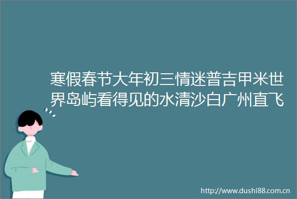 寒假春节大年初三情迷普吉甲米世界岛屿看得见的水清沙白广州直飞全程当地五星包含多多超值价格不容错过