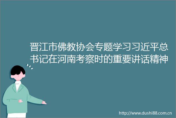 晋江市佛教协会专题学习总书记在河南考察时的重要讲话精神和省委泉州市委晋江市委主要调研宗教工作活动精神