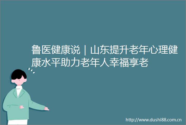 鲁医健康说｜山东提升老年心理健康水平助力老年人幸福享老