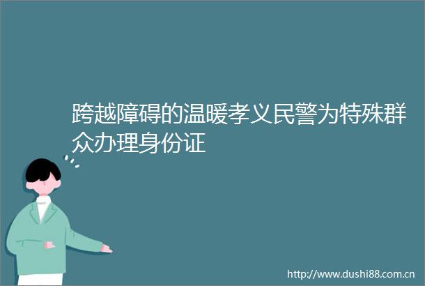 跨越障碍的温暖孝义为特殊群众办理身份证