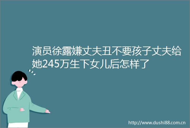 演员徐露嫌丈夫丑不要孩子丈夫给她245万生下女儿后怎样了