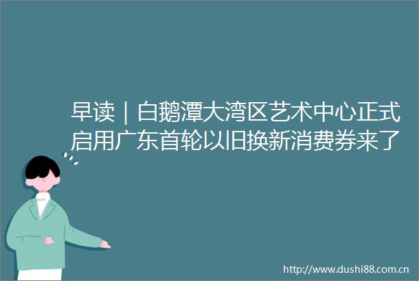 早读｜白鹅潭大湾区艺术中心正式启用广东首轮以旧换新消费券来了