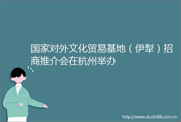 对外文化贸易基地（伊犁）招商推介会在杭州举办