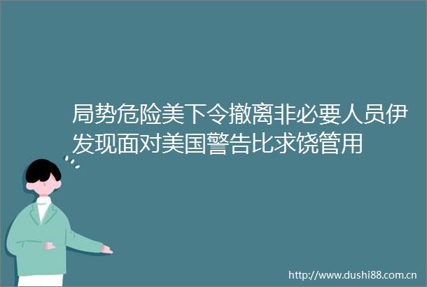 局势危险美下令撤离非必要人员伊发现面对美国警告比求饶管用
