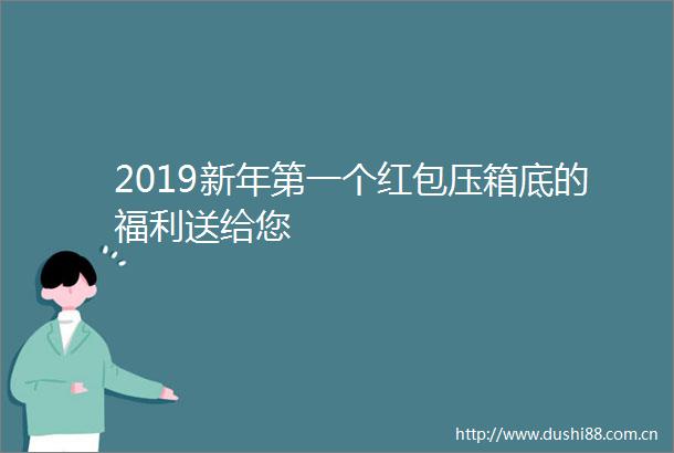 2019新年第一个红包压箱底的福利送给您