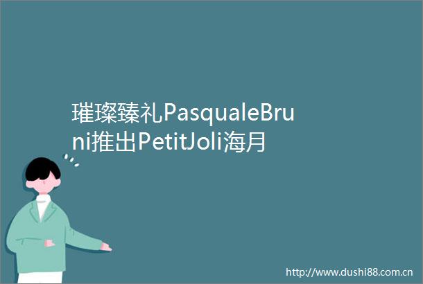 璀璨臻礼PasqualeBruni推出PetitJoli海月宝石献礼中秋国庆双节