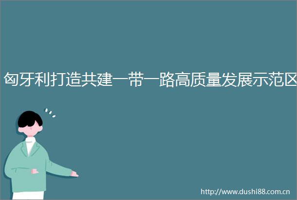 匈牙利打造共建一带一路高质量发展示范区
